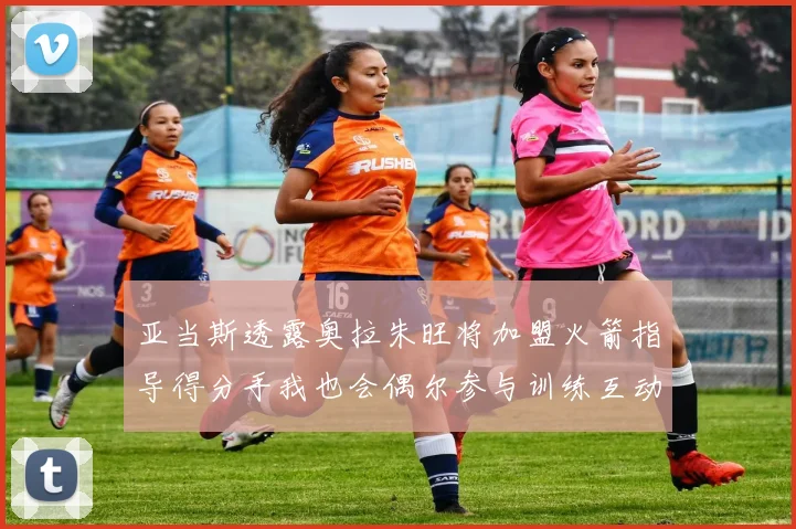 亚当斯透露奥拉朱旺将加盟火箭指导得分手我也会偶尔参与训练互动