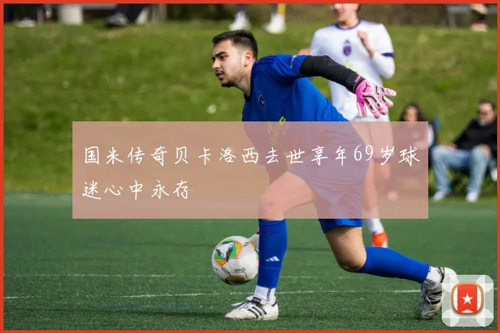 国米传奇贝卡洛西去世享年69岁球迷心中永存