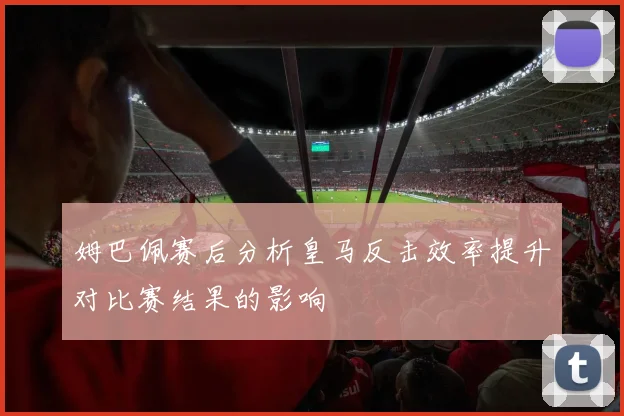 姆巴佩赛后分析皇马反击效率提升对比赛结果的影响