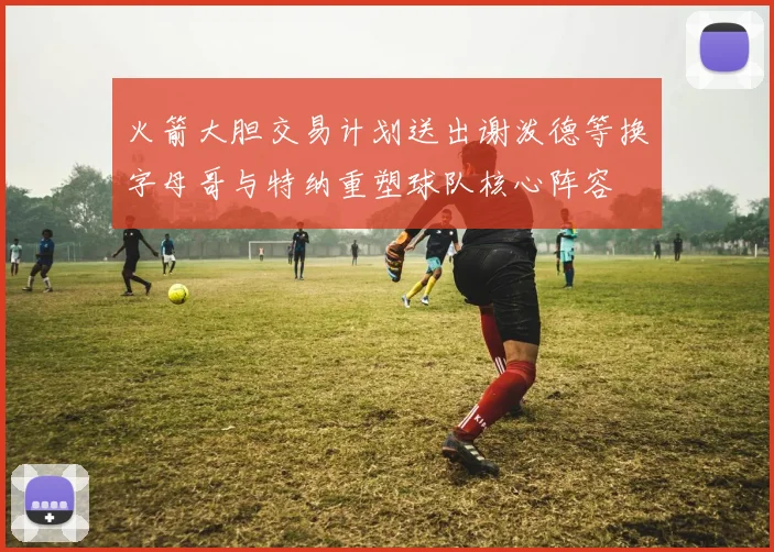 火箭大胆交易计划送出谢泼德等换字母哥与特纳重塑球队核心阵容