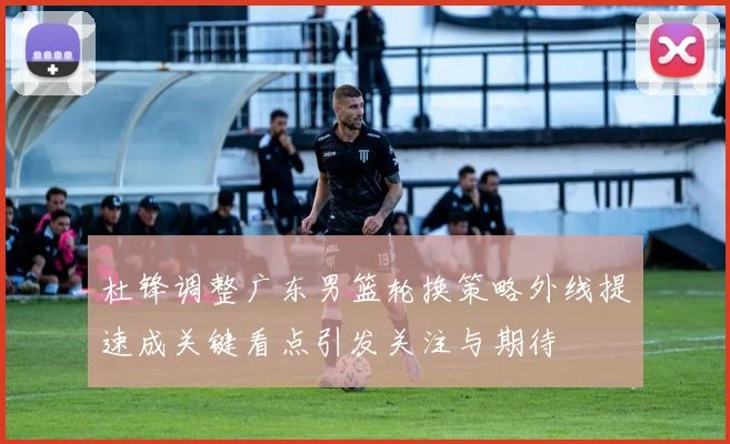 杜锋调整广东男篮轮换策略外线提速成关键看点引发关注与期待