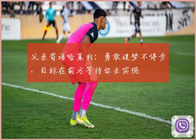 父亲寄语哈莱利：勇敢追梦不停步，目标在前方等待你去实现