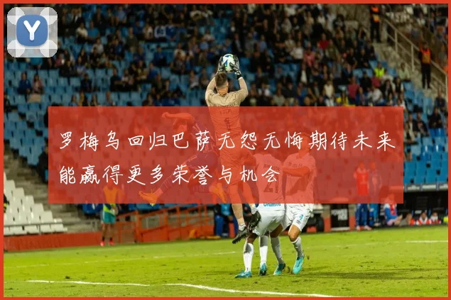 罗梅乌回归巴萨无怨无悔期待未来能赢得更多荣誉与机会