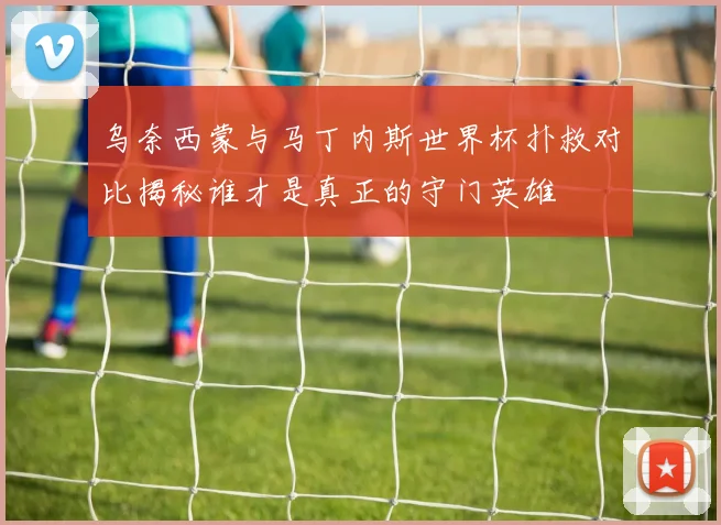 乌奈西蒙与马丁内斯世界杯扑救对比揭秘谁才是真正的守门英雄