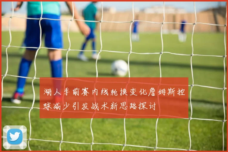 湖人季前赛内线轮换变化詹姆斯控球减少引发战术新思路探讨