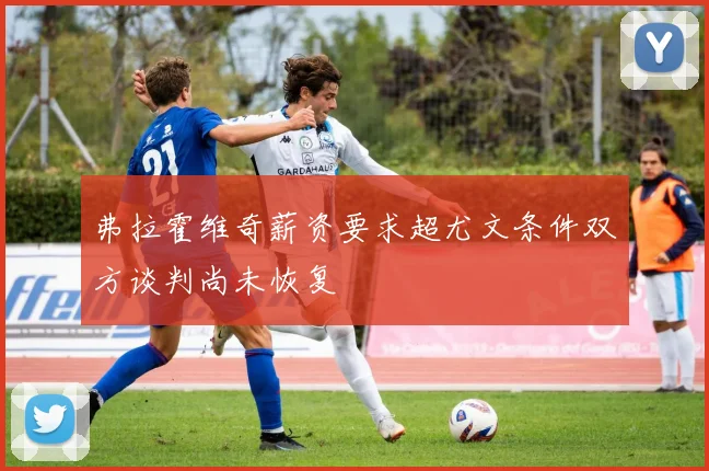 弗拉霍维奇薪资要求超尤文条件双方谈判尚未恢复