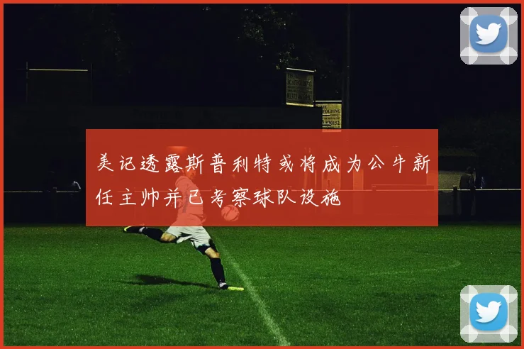美记透露斯普利特或将成为公牛新任主帅并已考察球队设施