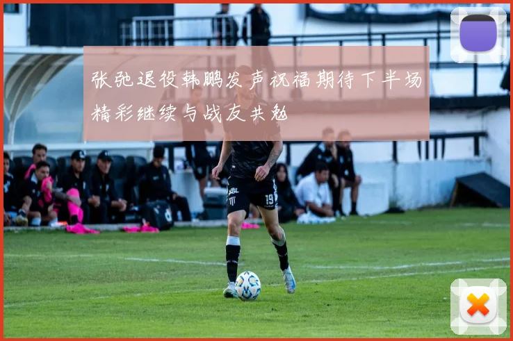 张弛退役韩鹏发声祝福期待下半场精彩继续与战友共勉