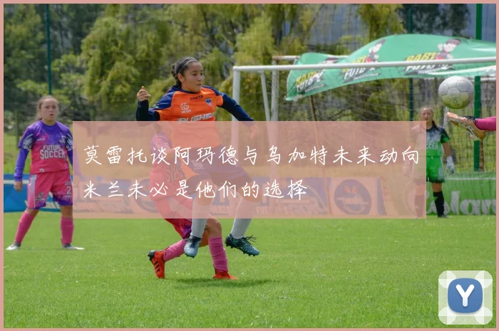 莫雷托谈阿玛德与乌加特未来动向米兰未必是他们的选择