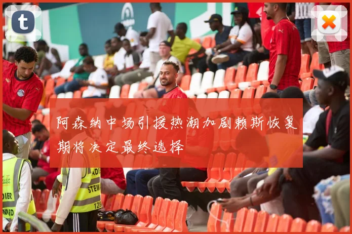 阿森纳中场引援热潮加剧赖斯恢复期将决定最终选择
