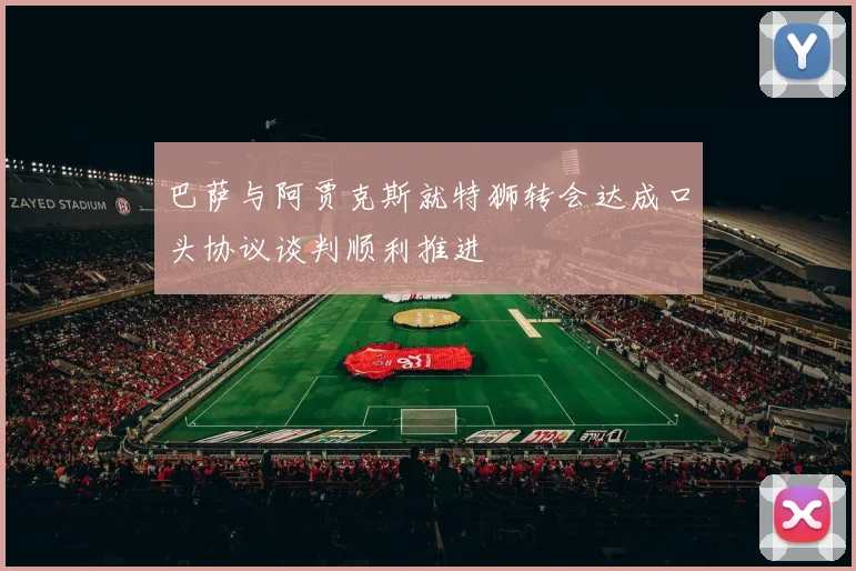 巴萨与阿贾克斯就特狮转会达成口头协议谈判顺利推进