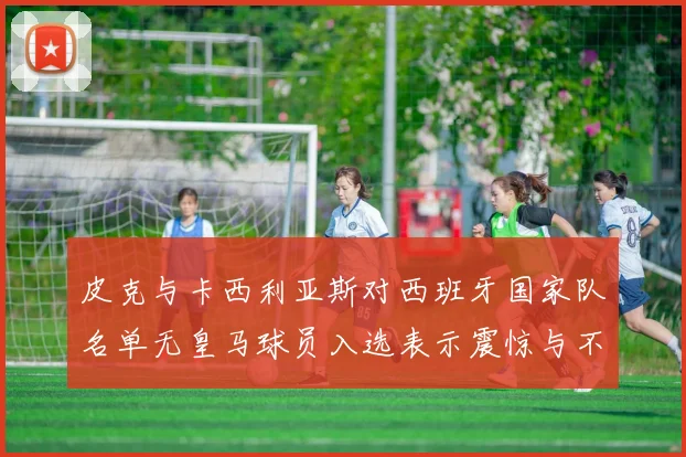 皮克与卡西利亚斯对西班牙国家队名单无皇马球员入选表示震惊与不解