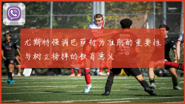 尤斯特强调巴萨行为准则的重要性与树立榜样的教育意义