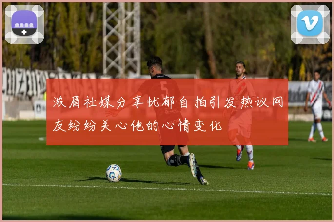 浓眉社媒分享忧郁自拍引发热议网友纷纷关心他的心情变化