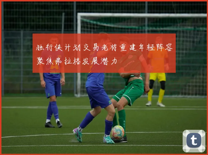 独行侠计划交易老将重建年轻阵容聚焦弗拉格发展潜力