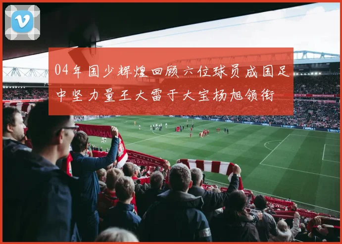 04年国少辉煌回顾六位球员成国足中坚力量王大雷于大宝杨旭领衔