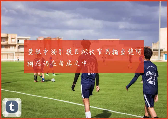 曼联中场引援目标收窄恩梅查楚阿梅尼仍在考虑之中