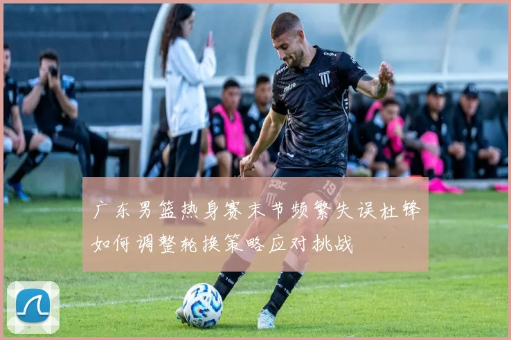 广东男篮热身赛末节频繁失误杜锋如何调整轮换策略应对挑战