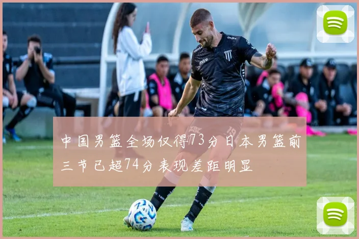 中国男篮全场仅得73分日本男篮前三节已超74分表现差距明显