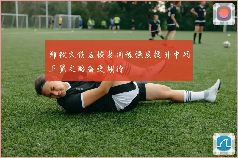 郑钦文伤后恢复训练强度提升中网卫冕之路备受期待