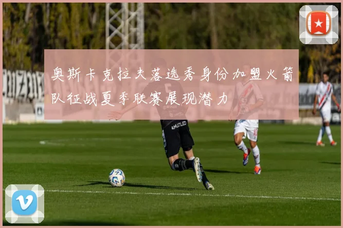 奥斯卡克拉夫落选秀身份加盟火箭队征战夏季联赛展现潜力