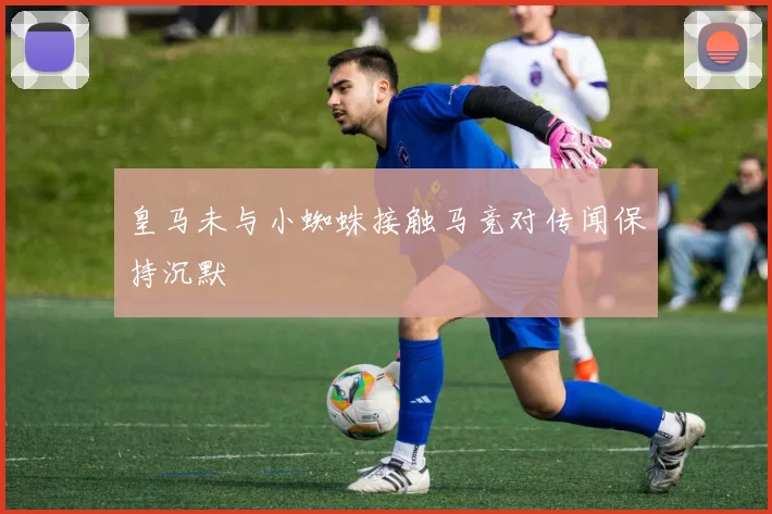 皇马未与小蜘蛛接触马竞对传闻保持沉默