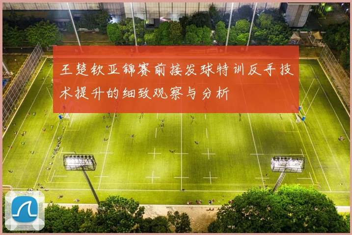 王楚钦亚锦赛前接发球特训反手技术提升的细致观察与分析