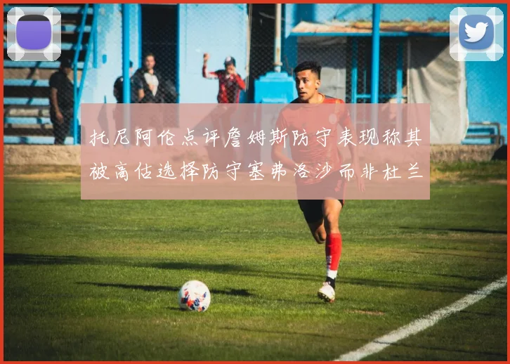 托尼阿伦点评詹姆斯防守表现称其被高估选择防守塞弗洛沙而非杜兰特