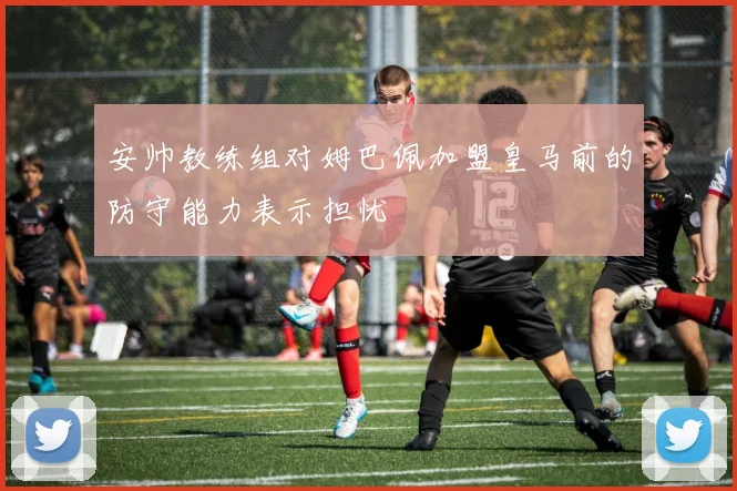 安帅教练组对姆巴佩加盟皇马前的防守能力表示担忧