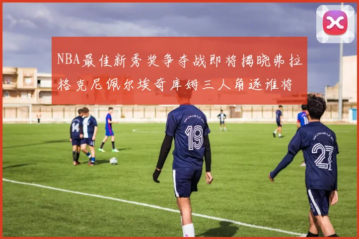 NBA最佳新秀奖争夺战即将揭晓弗拉格克尼佩尔埃奇库姆三人角逐谁将获胜
